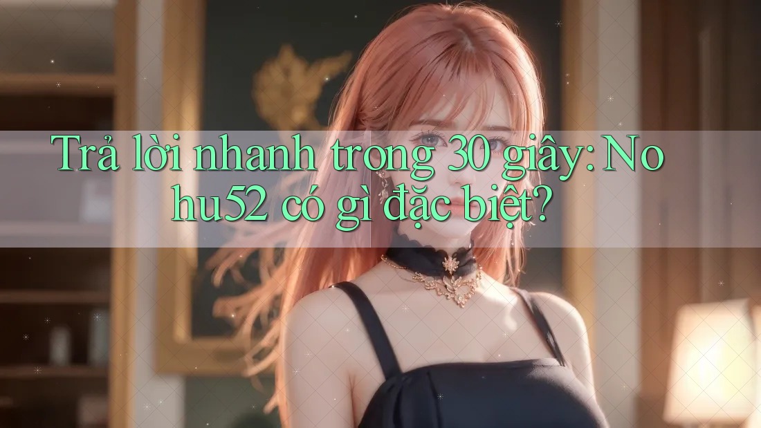 Trả lời nhanh trong 30 giây: Nohu52 có gì đặc biệt?
