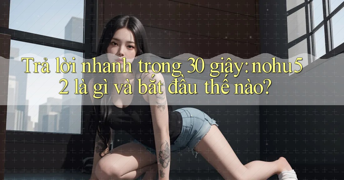 Trả lời nhanh trong 30 giây: nohu52 là gì và bắt đầu thế nào?