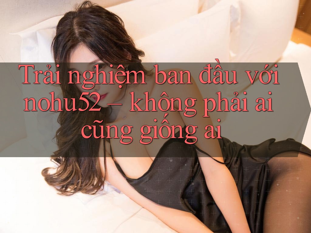 Trải nghiệm ban đầu với nohu52 – không phải ai cũng giống ai
