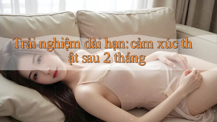 Trải nghiệm dài hạn: cảm xúc thật sau 2 tháng