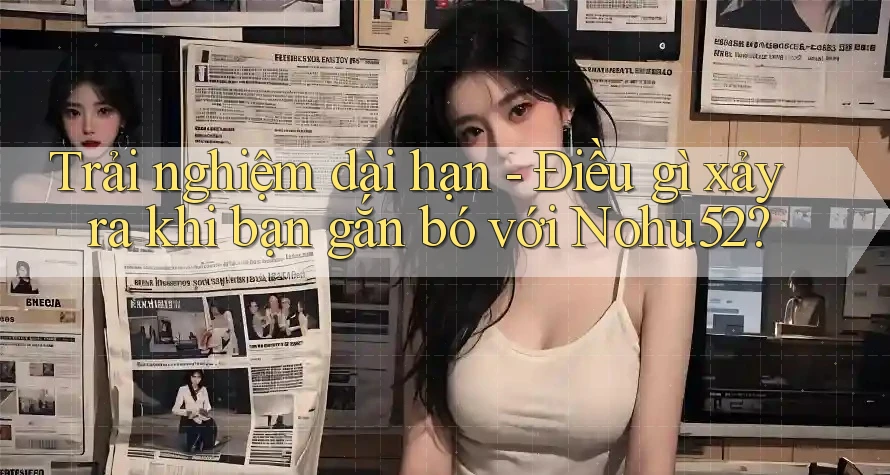 Trải nghiệm dài hạn - Điều gì xảy ra khi bạn gắn bó với Nohu52?
