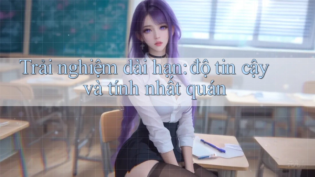 Trải nghiệm dài hạn: độ tin cậy và tính nhất quán