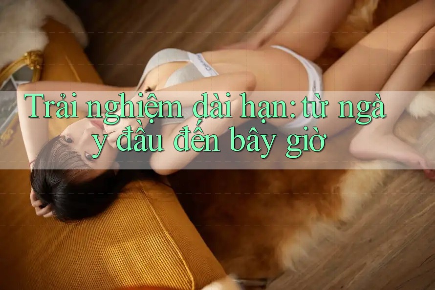 Trải nghiệm dài hạn: từ ngày đầu đến bây giờ