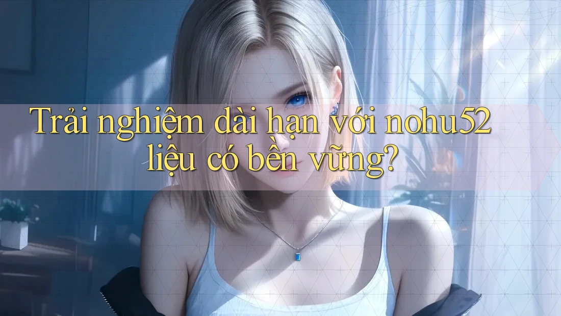 Trải nghiệm dài hạn với nohu52 liệu có bền vững?