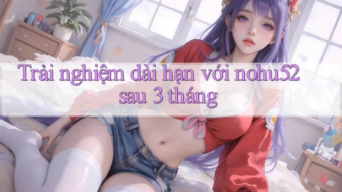 Trải nghiệm dài hạn với nohu52 sau 3 tháng