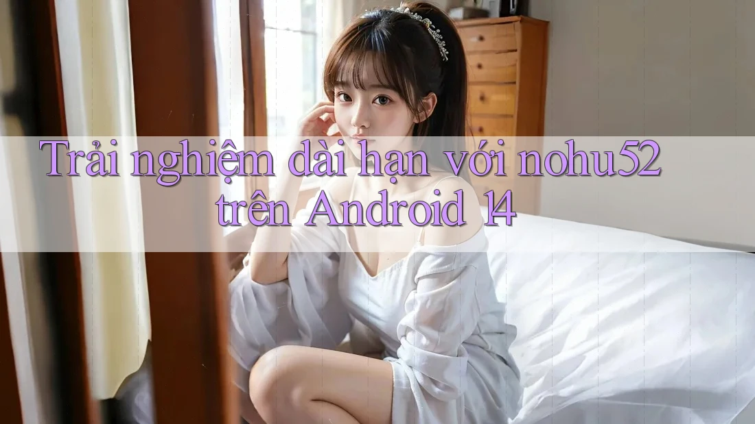 Trải nghiệm dài hạn với nohu52 trên Android 14
