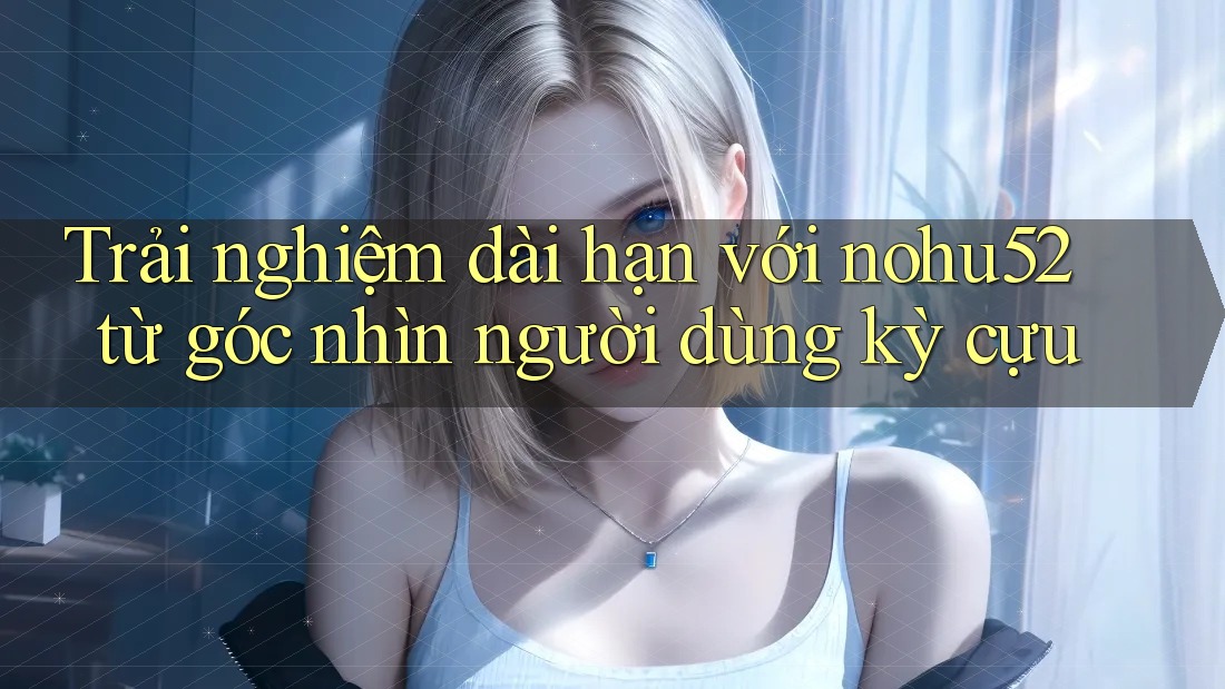 Trải nghiệm dài hạn với nohu52 từ góc nhìn người dùng kỳ cựu Trải nghiệm dài hạn với nohu52 từ góc nhìn người dùng kỳ cựu