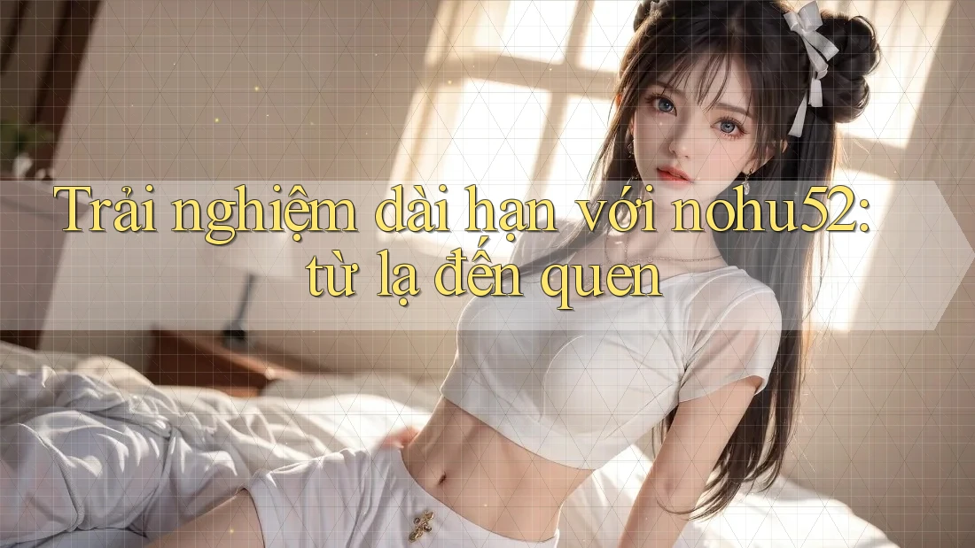 Trải nghiệm dài hạn với nohu52: từ lạ đến quen