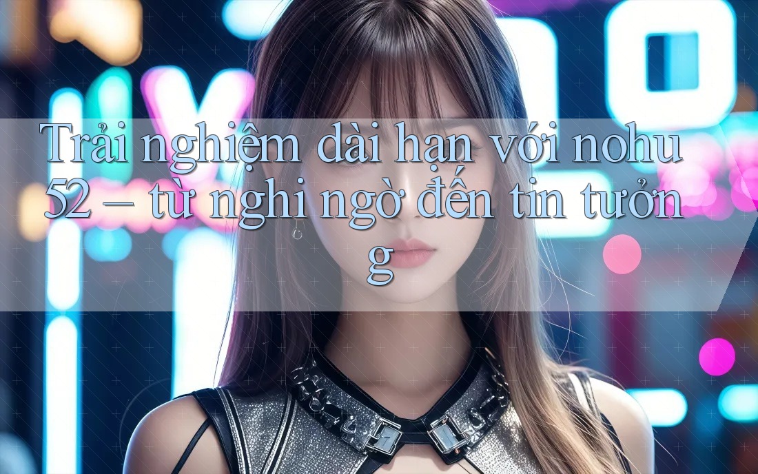 Trải nghiệm dài hạn với nohu52 – từ nghi ngờ đến tin tưởng