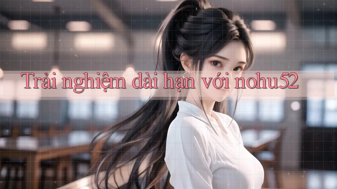 Trải nghiệm dài hạn với nohu52 Trải nghiệm dài hạn với nohu52