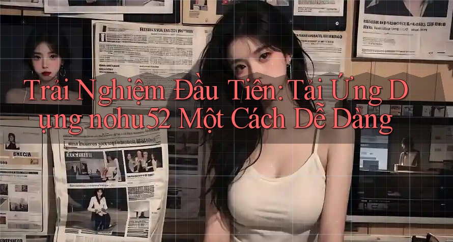 Trải Nghiệm Đầu Tiên: Tải Ứng Dụng nohu52 Một Cách Dễ Dàng