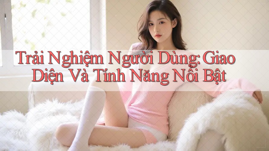 Trải Nghiệm Người Dùng: Giao Diện Và Tính Năng Nổi Bật