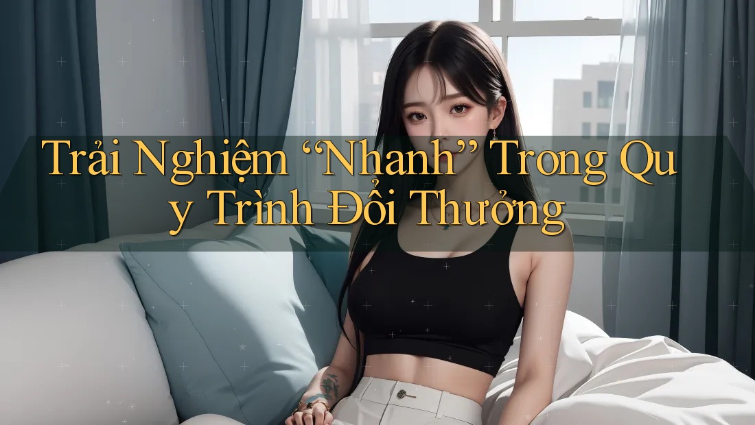 Trải Nghiệm “Nhanh” Trong Quy Trình Đổi Thưởng