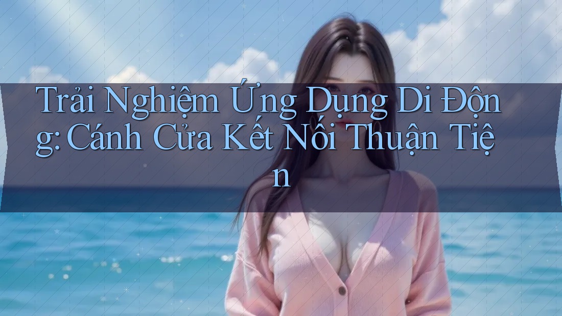 Trải Nghiệm Ứng Dụng Di Động: Cánh Cửa Kết Nối Thuận Tiện