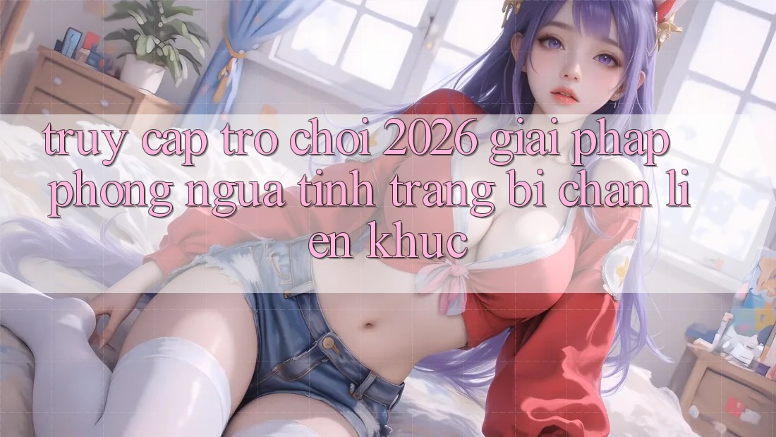 Truy Cập Trò chơi 2026: Giải Pháp Phòng Ngừa Tình Trạng Bị Chặn Liên Khúc Truy Cập Trò chơi 2026: Giải Pháp Phòng Ngừa Tình Trạng Bị Chặn Liên Khúc