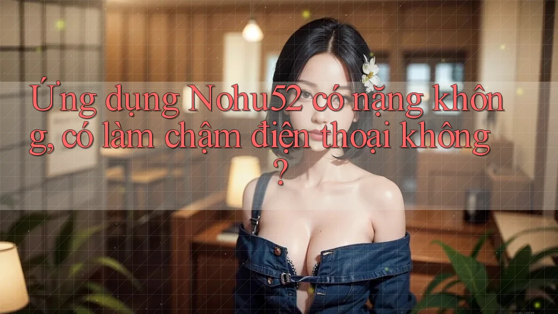Ứng dụng Nohu52 có nặng không, có làm chậm điện thoại không?
