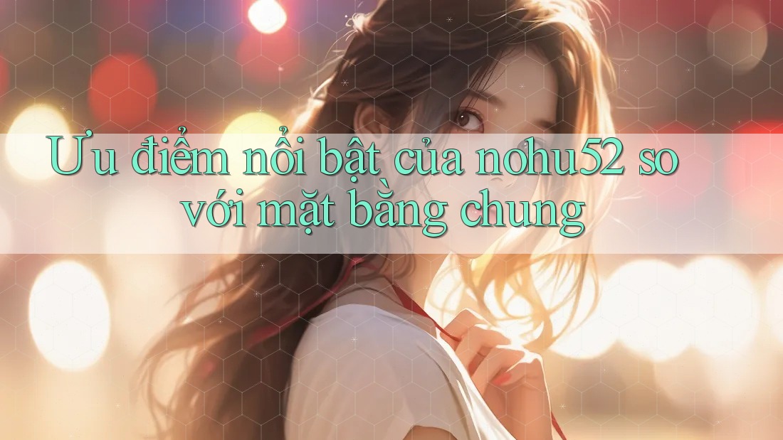 Ưu điểm nổi bật của nohu52 so với mặt bằng chung Ưu điểm nổi bật của nohu52 so với mặt bằng chung