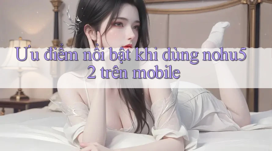 Ưu điểm nổi bật khi dùng nohu52 trên mobile
