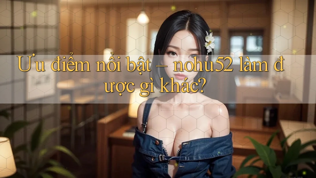 Ưu điểm nổi bật – nohu52 làm được gì khác?