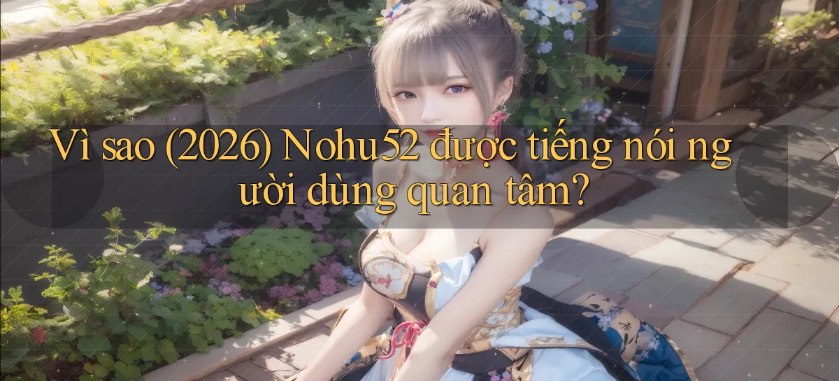 Vì sao (2026) Nohu52 được tiếng nói người dùng quan tâm