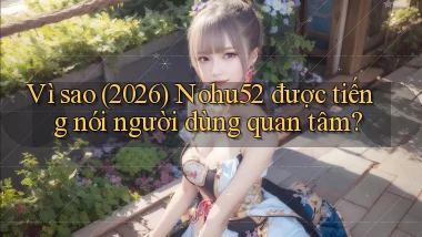 Vì sao (2026) Nohu52 được tiếng nói người dùng quan tâm