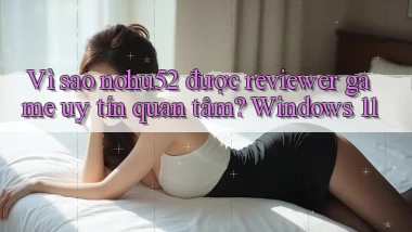 Vì sao nohu52 được reviewer game uy tín quan tâm Windows 11