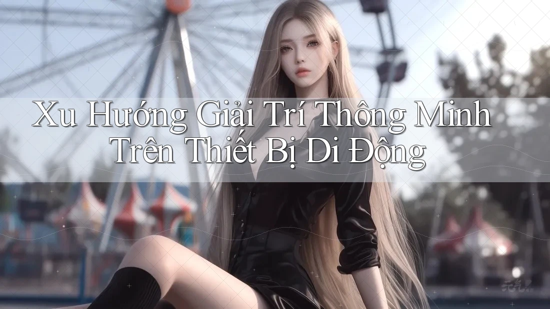 Xu Hướng Giải Trí Thông Minh Trên Thiết Bị Di Động