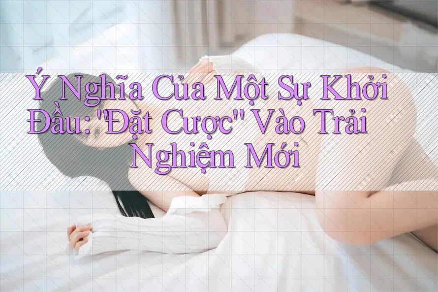 Ý Nghĩa Của Một Sự Khởi Đầu: “Đặt Cược” Vào Trải Nghiệm Mới